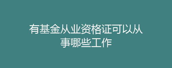 基金从业资格证_基金公司工作_证券从业资格证可以从事什么工作
